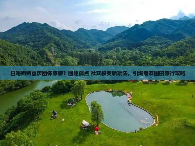 日喀则到重庆团体旅游？团建痛点+社交裂变新玩法，引爆朋友圈的旅行攻略
