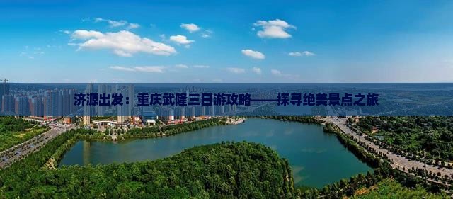 济源出发：重庆武隆三日游攻略——探寻绝美景点之旅