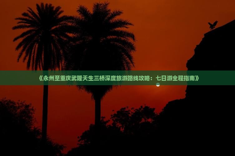 《永州至重庆武隆天生三桥深度旅游路线攻略：七日游全程指南》