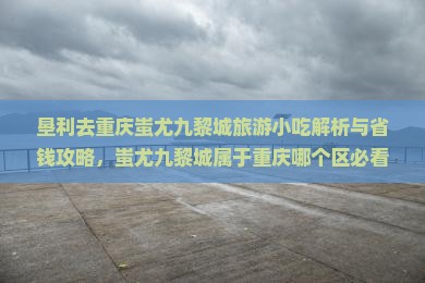 垦利去重庆蚩尤九黎城旅游小吃 垦利去重庆蚩尤九黎城旅游小吃