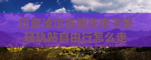 巴彦淖尔去重庆李子坝轻轨站自由行