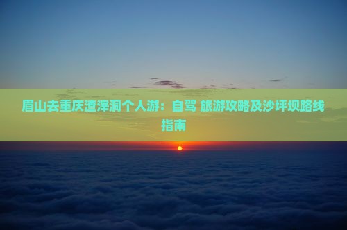 眉山去重庆渣滓洞个人游：自驾+旅游攻略及沙坪坝路线指南