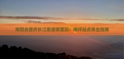 南阳去重庆长江索道哪里玩：南坪站点乘坐指南