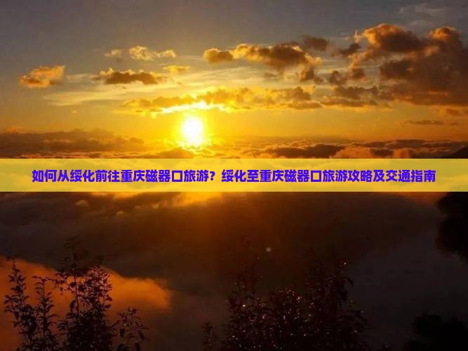 如何从绥化前往重庆磁器口旅游？绥化至重庆磁器口旅游攻略及交通指南