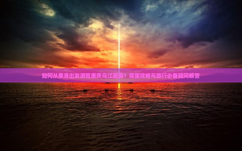 如何从果洛出发游览重庆乌江画廊？完整攻略与旅行必备疑问解答