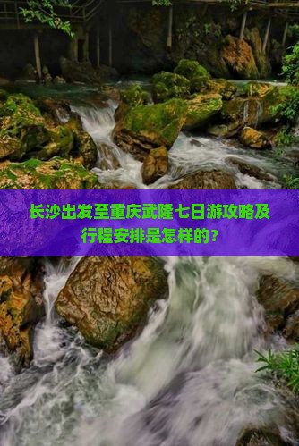 长沙出发至重庆武隆七日游攻略及行程安排是怎样的？