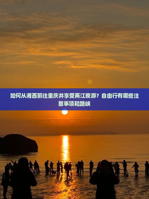 如何从湘西前往重庆并享受两江夜游？自由行有哪些注意事项和路峡