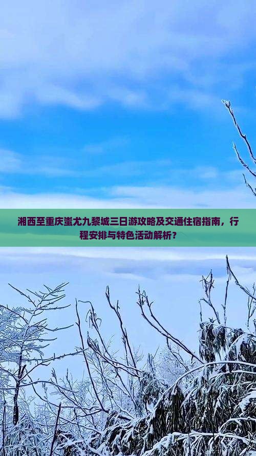 湘西至重庆蚩尤九黎城三日游攻略及交通住宿指南，行程安排与特色活动解析？