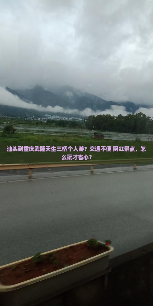 汕头到重庆武隆天生三桥个人游？交通不便+网红景点，怎么玩才省心？
