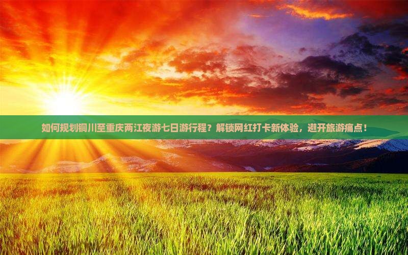 如何规划铜川至重庆两江夜游七日游行程？解锁网红打卡新体验，避开旅游痛点！