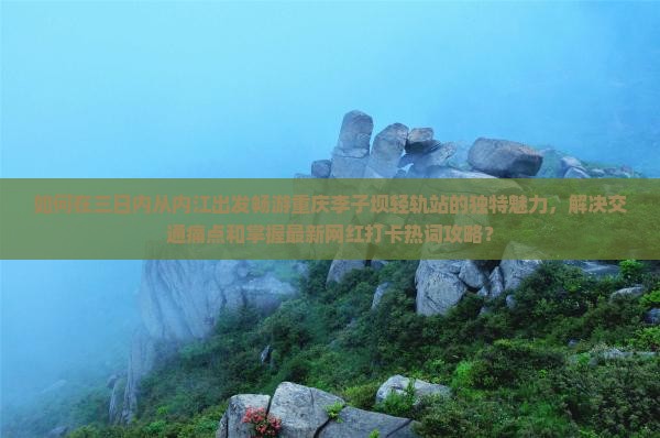 如何在三日内从内江出发畅游重庆李子坝轻轨站的独特魅力，解决交通痛点和掌握最新网红打卡热词攻略？