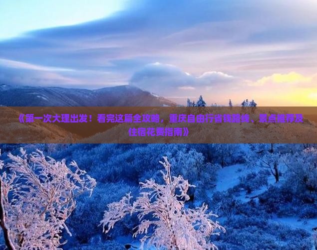 《第一次大理出发！看完这篇全攻略，重庆自由行省钱路线、景点推荐及住宿花费指南》