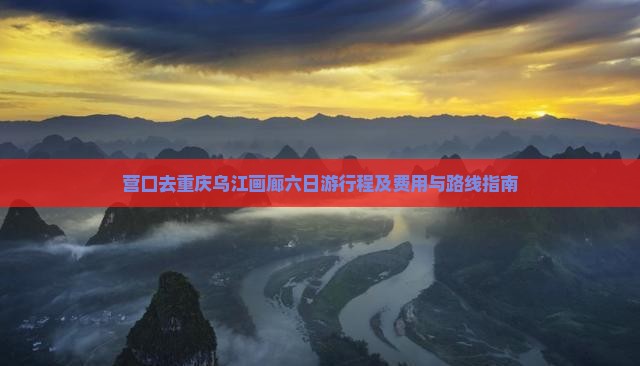 营口去重庆乌江画廊六日游行程及费用与路线指南