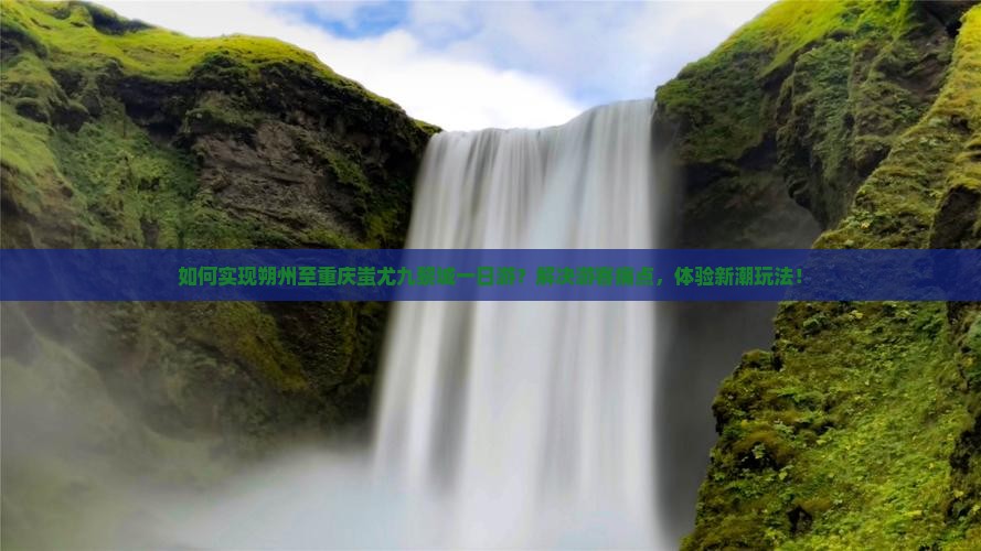 如何实现朔州至重庆蚩尤九黎城一日游？解决游客痛点，体验新潮玩法！