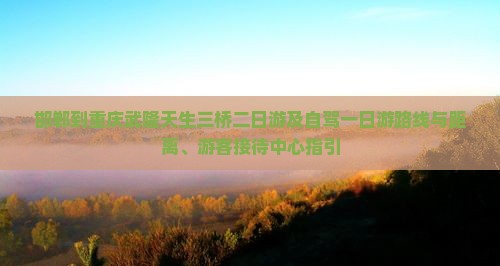 邯郸到重庆武隆天生三桥二日游及自驾一日游路线与距离、游客接待中心指引