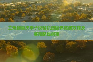 兰州到重庆李子坝轻轨站团体旅游攻略及费用路线指南