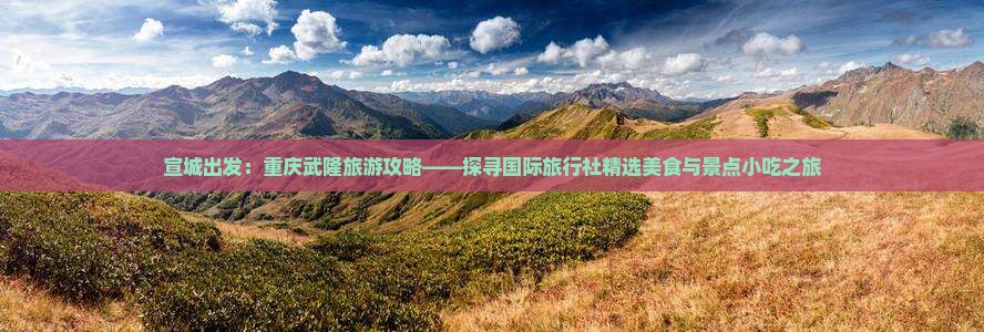宣城出发：重庆武隆旅游攻略——探寻国际旅行社精选美食与景点小吃之旅