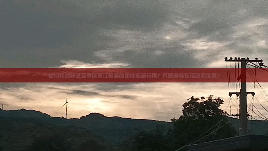 如何规划林芝至重庆两江夜游的团体旅游行程?有哪些特色活动和优惠? 如何规划林芝至重庆两江夜游的团体旅游行程?有哪些特色活动和优惠?