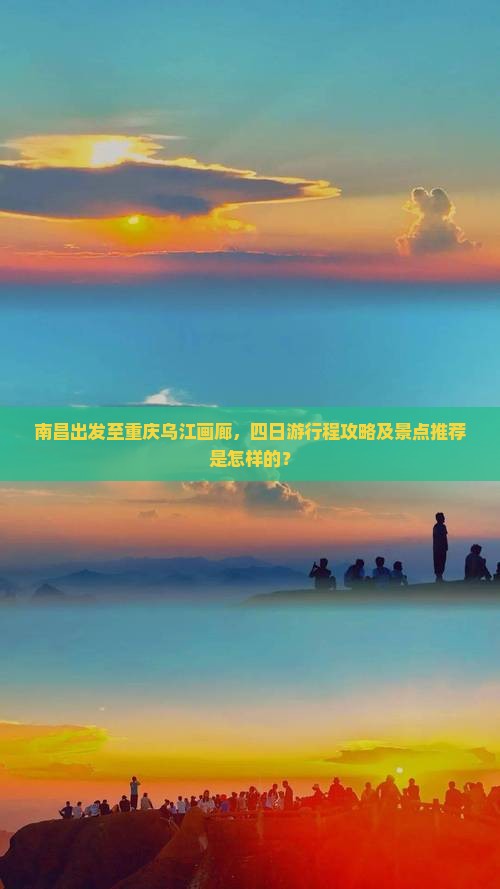 南昌出发至重庆乌江画廊，四日游行程攻略及景点推荐是怎样的？