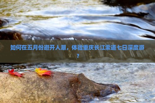 如何在五月份避开人潮，体验重庆长江索道七日深度游？