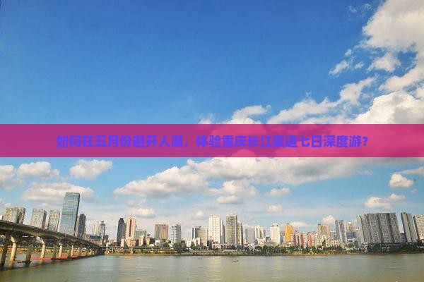 如何在五月份避开人潮，体验重庆长江索道七日深度游？
