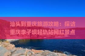 汕头到重庆旅游攻略：探访重庆李子坝轻轨站网红景点