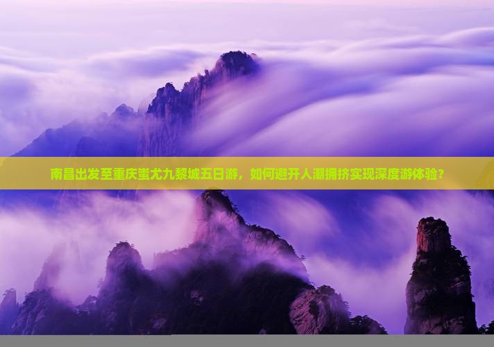 南昌出发至重庆蚩尤九黎城五日游，如何避开人潮拥挤实现深度游体验？