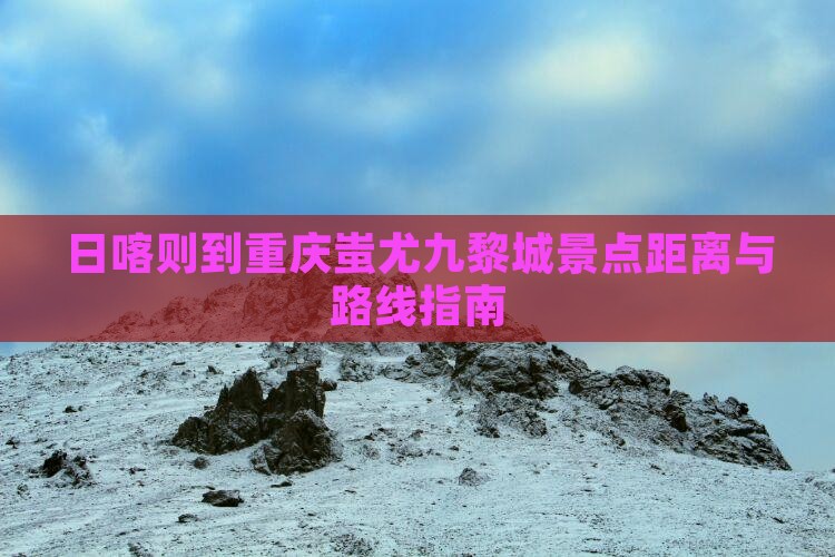 日喀则到重庆蚩尤九黎城景点距离与路线指南