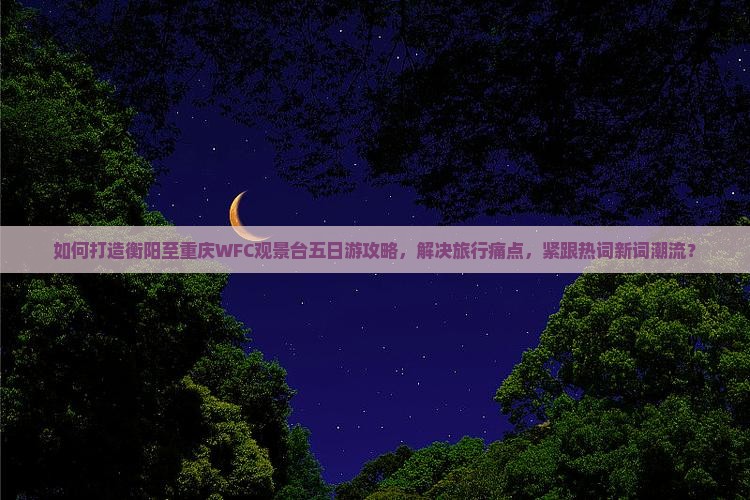 如何打造衡阳至重庆WFC观景台五日游攻略，解决旅行痛点，紧跟热词新词潮流？