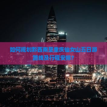如何规划黔西南至重庆仙女山五日游路线及行程安排？