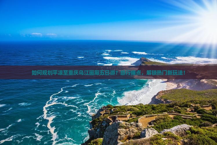 如何规划平凉至重庆乌江画廊五日游？旅行痛点，解锁热门新玩法！