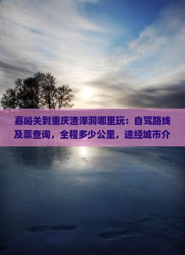 嘉峪关到重庆渣滓洞哪里玩：自驾路线及票查询，全程多少公里，途经城市介绍