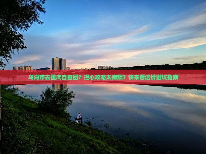 乌海市去重庆自由团？担心攻略太麻烦？快来看这份避坑指南