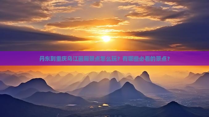 丹东到重庆乌江画廊景点怎么玩？有哪些必看的景点？