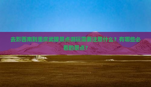 去黔西南到重庆武隆景点游玩需要注意什么？有哪些必看的景点？