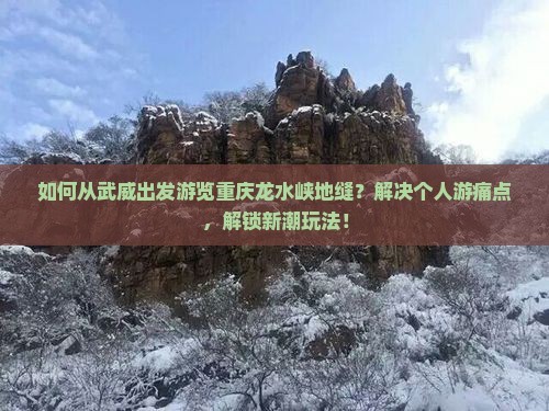 如何从武威出发游览重庆龙水峡地缝？解决个人游痛点，解锁新潮玩法！