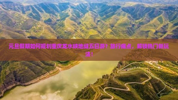 元旦假期如何规划重庆龙水峡地缝五日游？旅行痛点，解锁热门新玩法！