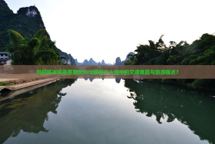 如何解决常德至重庆乌江画廊个人游中的交通难题与旅游痛点？