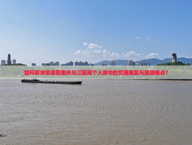 如何解决常德至重庆乌江画廊个人游中的交通难题与旅游痛点？