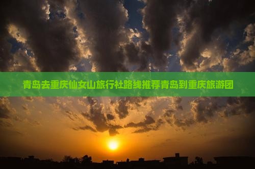 青岛去重庆仙女山旅行社路线推荐青岛到重庆旅游团