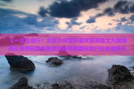 《一次自由行！北京为你定制重庆旅游蚩尤九黎城两日游游玩路线旅游攻略看看国际旅行社自由景点旅行》