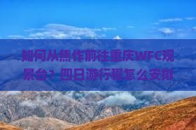 如何从焦作前往重庆WFC观景台?四日游行程怎么安排?费用大概是多少? 如何从焦作前往重庆WFC观景台?四日游行程怎么安排?费用大概是多少?