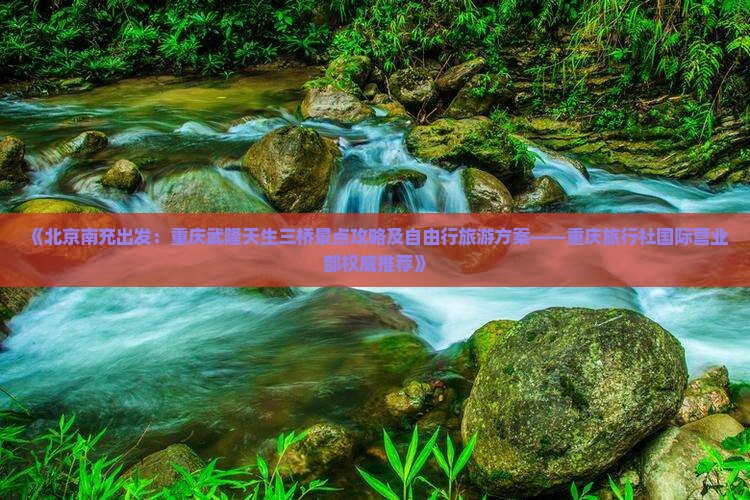 《北京南充出发：重庆武隆天生三桥景点攻略及自由行旅游方案——重庆旅行社国际营业部权威推荐》
