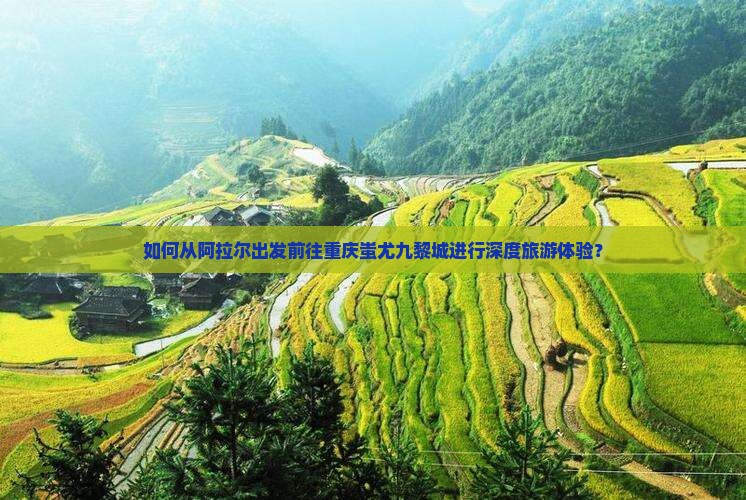 如何从阿拉尔出发前往重庆蚩尤九黎城进行深度旅游体验？