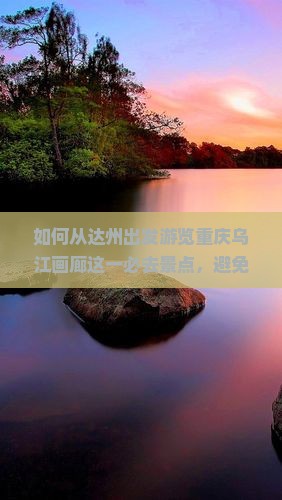 如何从达州出发游览重庆乌江画廊这一必去景点，避免哪些痛点问题？