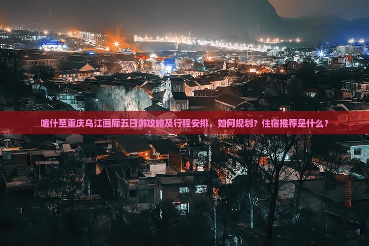 喀什至重庆乌江画廊五日游攻略及行程安排，如何规划？住宿推荐是什么？