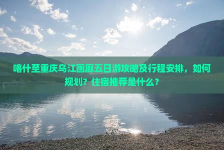 喀什至重庆乌江画廊五日游攻略及行程安排，如何规划？住宿推荐是什么？