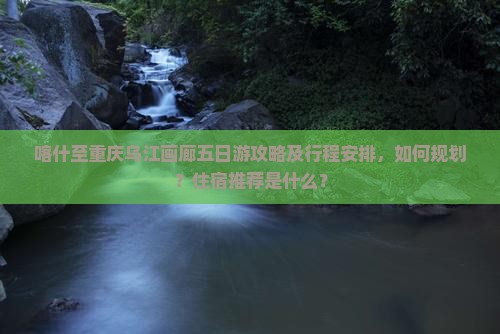 喀什至重庆乌江画廊五日游攻略及行程安排，如何规划？住宿推荐是什么？