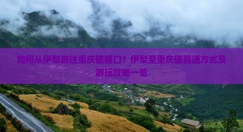 如何从伊犁前往重庆磁器口？伊犁至重庆磁器通方式及游玩攻略一览