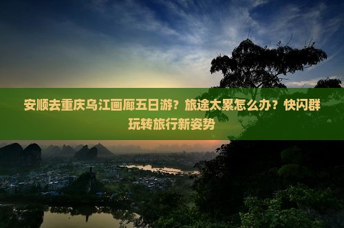 安顺去重庆乌江画廊五日游？旅途太累怎么办？快闪群玩转旅行新姿势